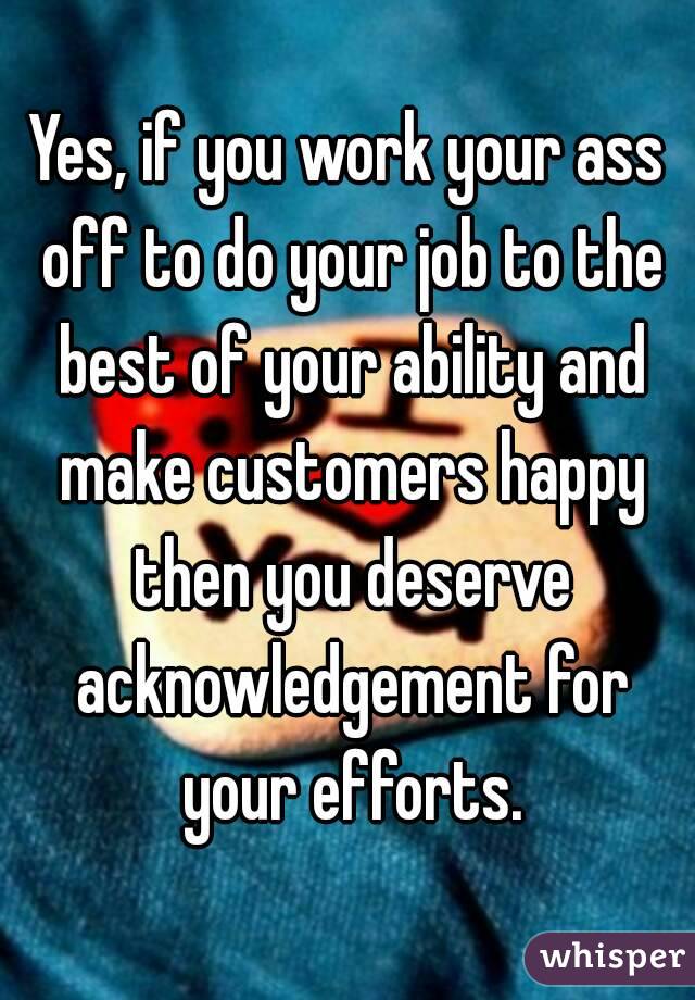 Yes, if you work your ass off to do your job to the best of your ability and make customers happy then you deserve acknowledgement for your efforts.