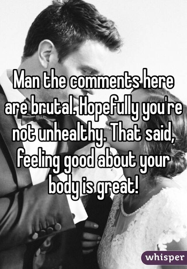 Man the comments here are brutal. Hopefully you're not unhealthy. That said, feeling good about your body is great! 