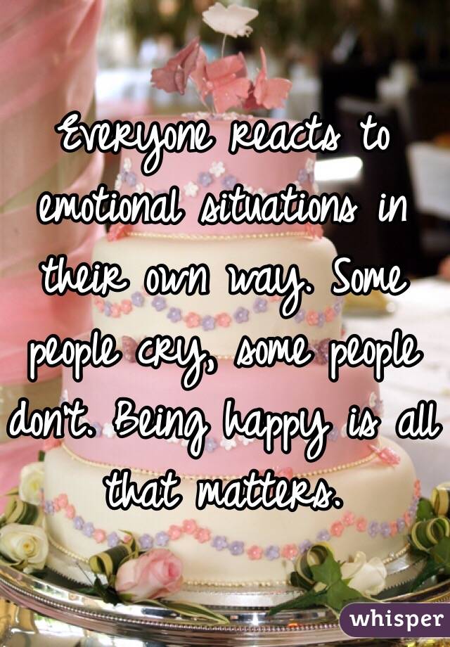Everyone reacts to emotional situations in their own way. Some people cry, some people don't. Being happy is all that matters.