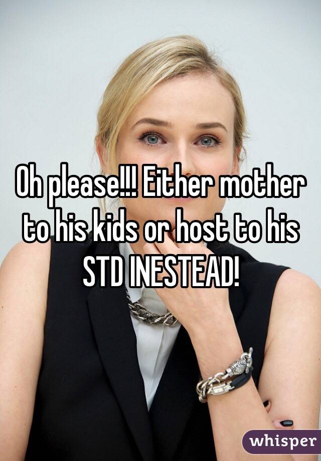 Oh please!!! Either mother to his kids or host to his STD INESTEAD!