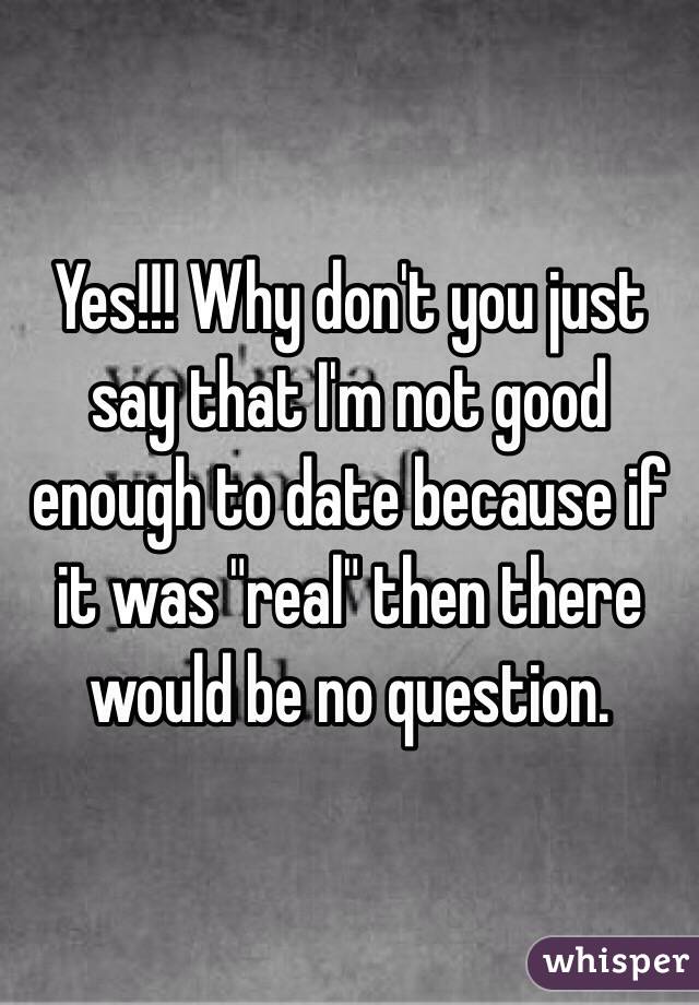 Yes!!! Why don't you just say that I'm not good enough to date because if it was "real" then there would be no question.