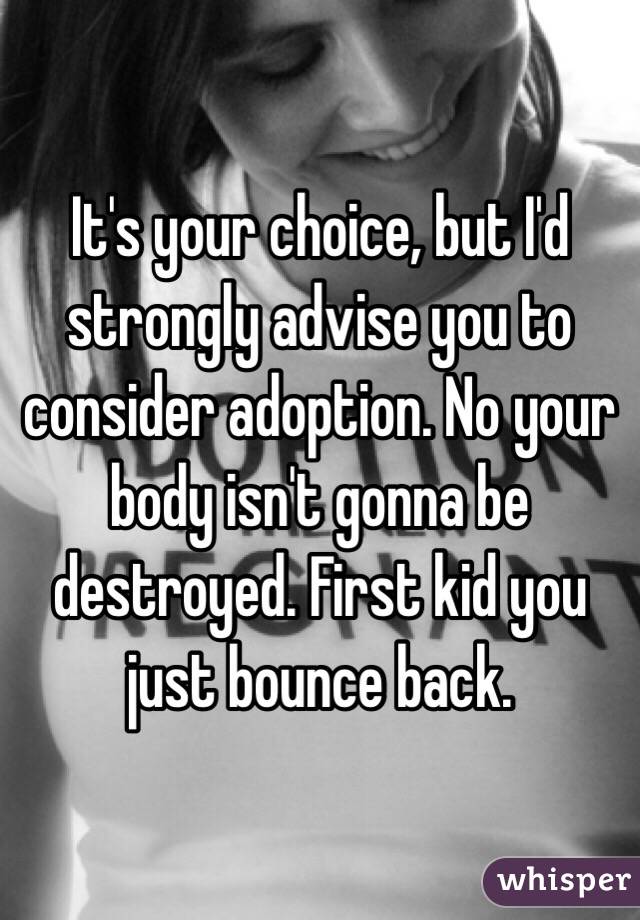 It's your choice, but I'd strongly advise you to consider adoption. No your body isn't gonna be destroyed. First kid you just bounce back. 