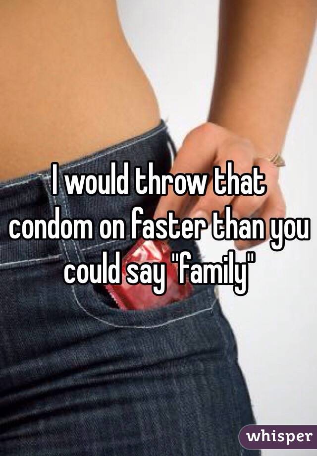 I would throw that condom on faster than you could say "family"