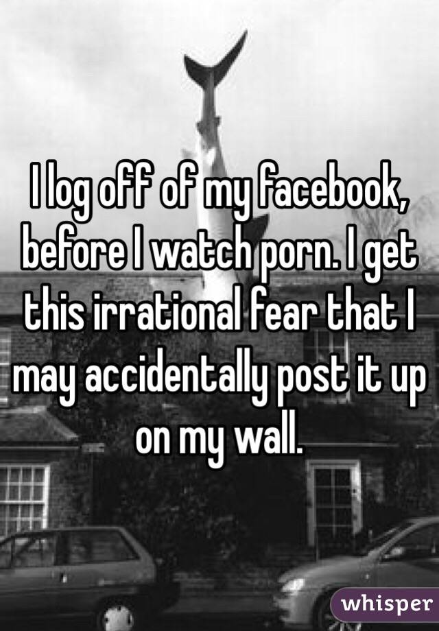 I log off of my facebook, before I watch porn. I get this irrational fear that I may accidentally post it up on my wall.
