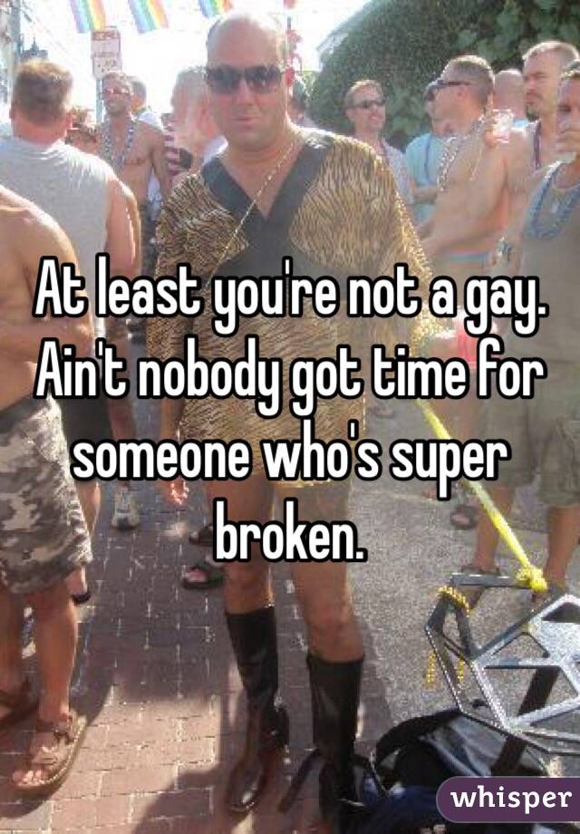 At least you're not a gay. Ain't nobody got time for someone who's super broken. 