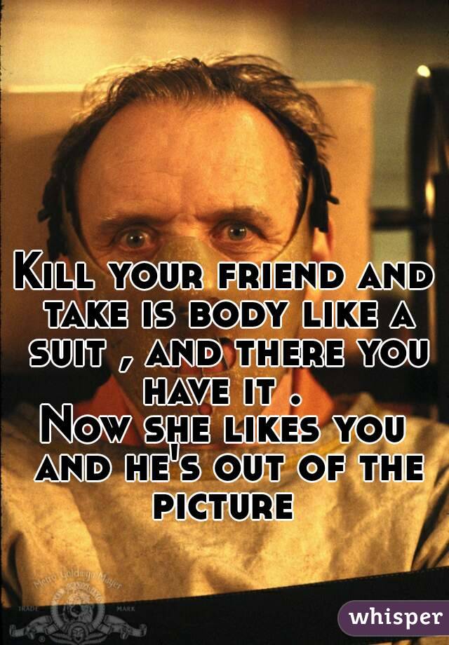 Kill your friend and take is body like a suit , and there you have it . 
Now she likes you and he's out of the picture 