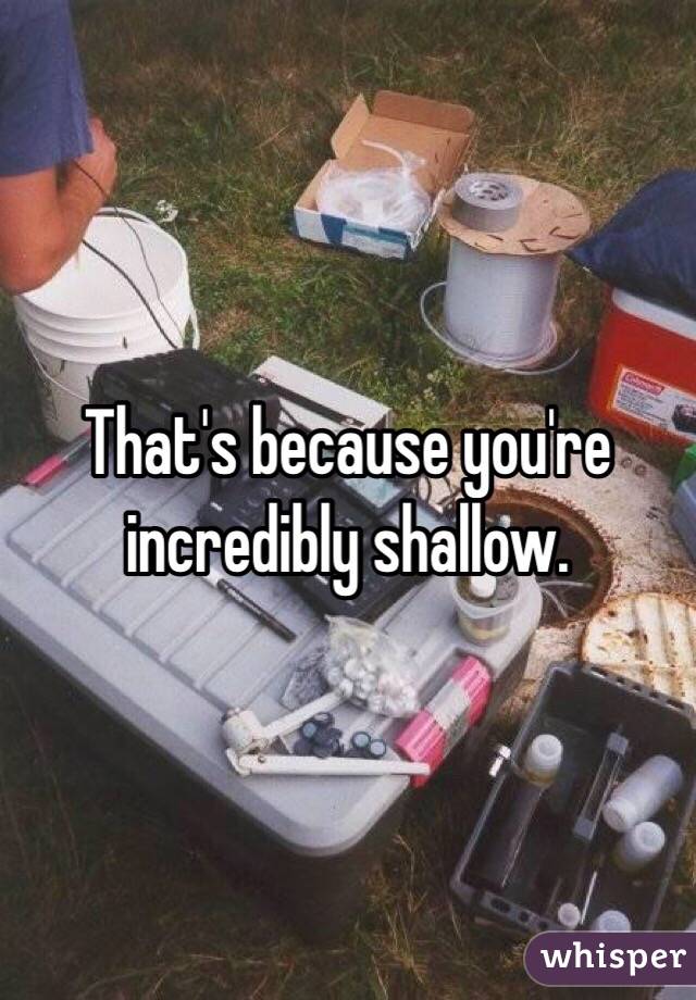 That's because you're incredibly shallow.