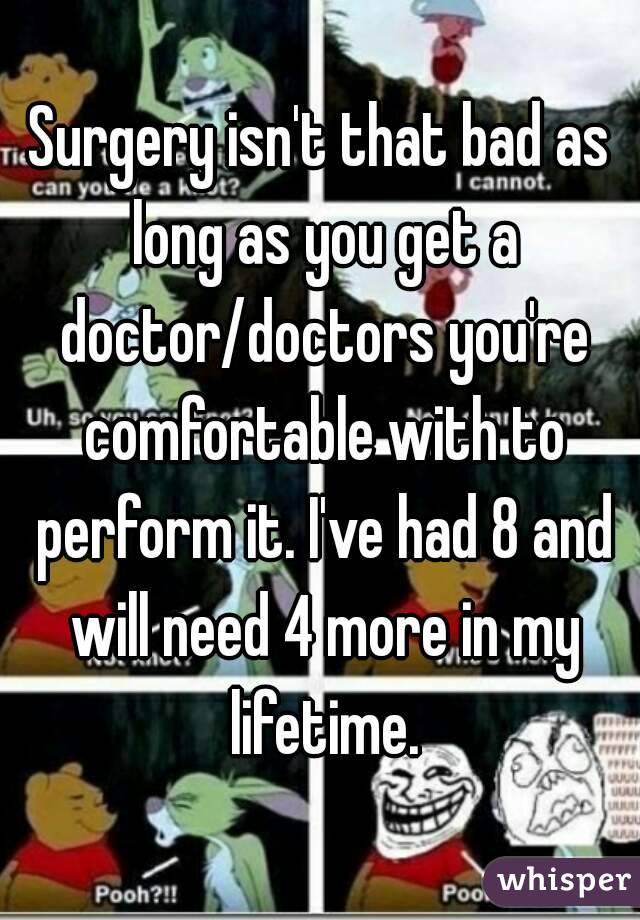 Surgery isn't that bad as long as you get a doctor/doctors you're comfortable with to perform it. I've had 8 and will need 4 more in my lifetime.