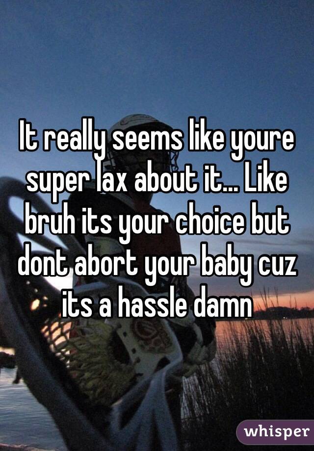 It really seems like youre super lax about it... Like bruh its your choice but dont abort your baby cuz its a hassle damn