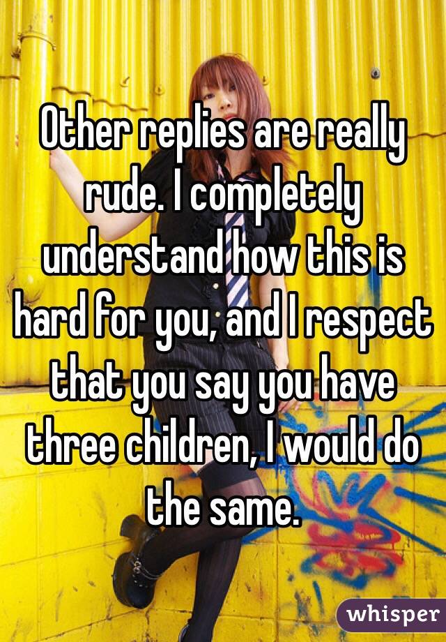 Other replies are really rude. I completely understand how this is hard for you, and I respect that you say you have three children, I would do the same. 
