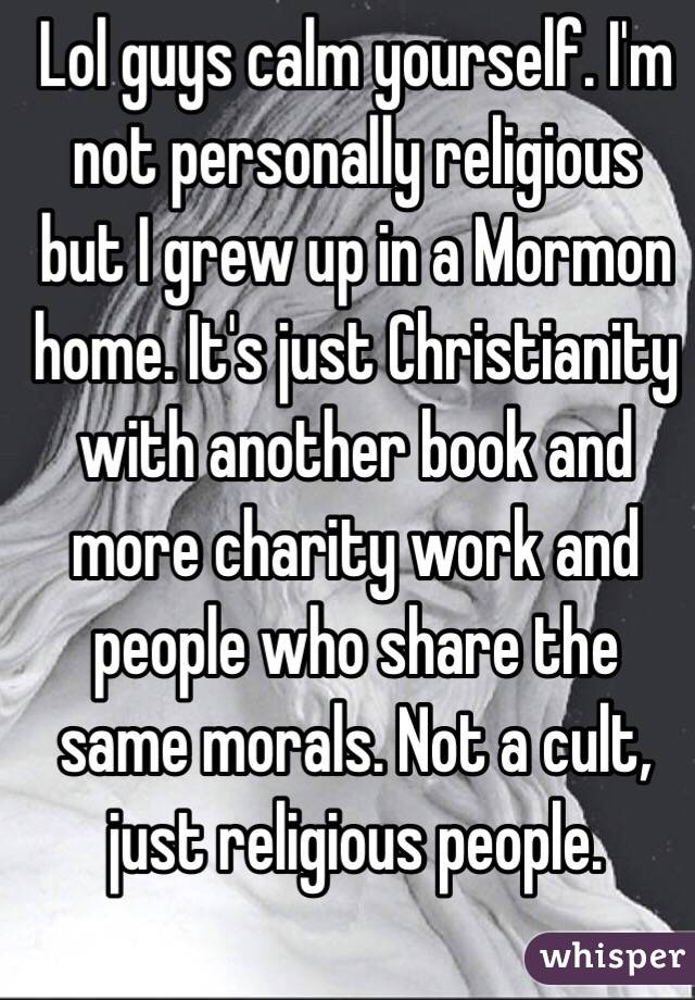 Lol guys calm yourself. I'm not personally religious but I grew up in a Mormon home. It's just Christianity with another book and more charity work and people who share the same morals. Not a cult, just religious people. 