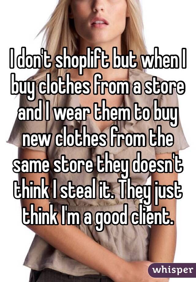 I don't shoplift but when I buy clothes from a store and I wear them to buy new clothes from the same store they doesn't think I steal it. They just think I'm a good client.