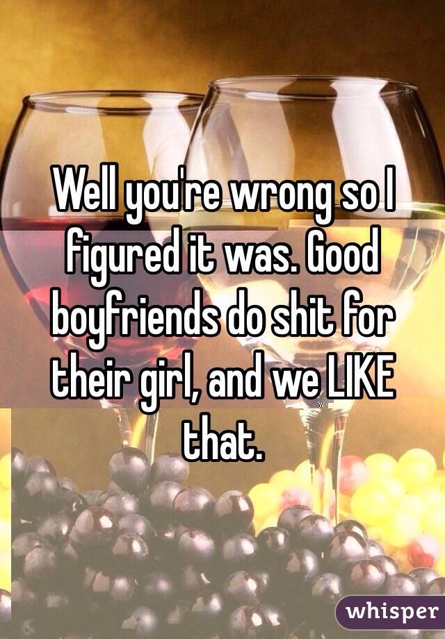 Well you're wrong so I figured it was. Good boyfriends do shit for their girl, and we LIKE that. 