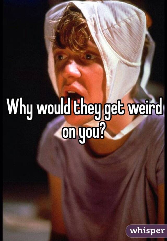 Why would they get weird on you? 