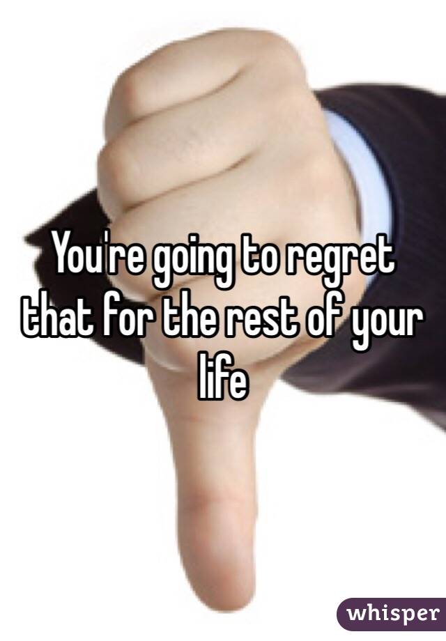 You're going to regret that for the rest of your life 