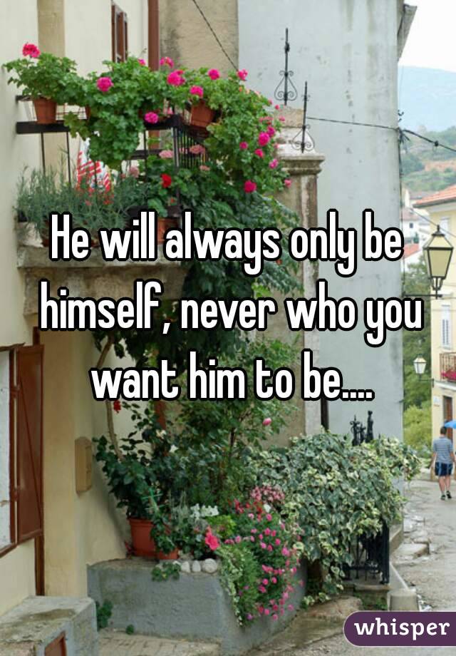 He will always only be himself, never who you want him to be....