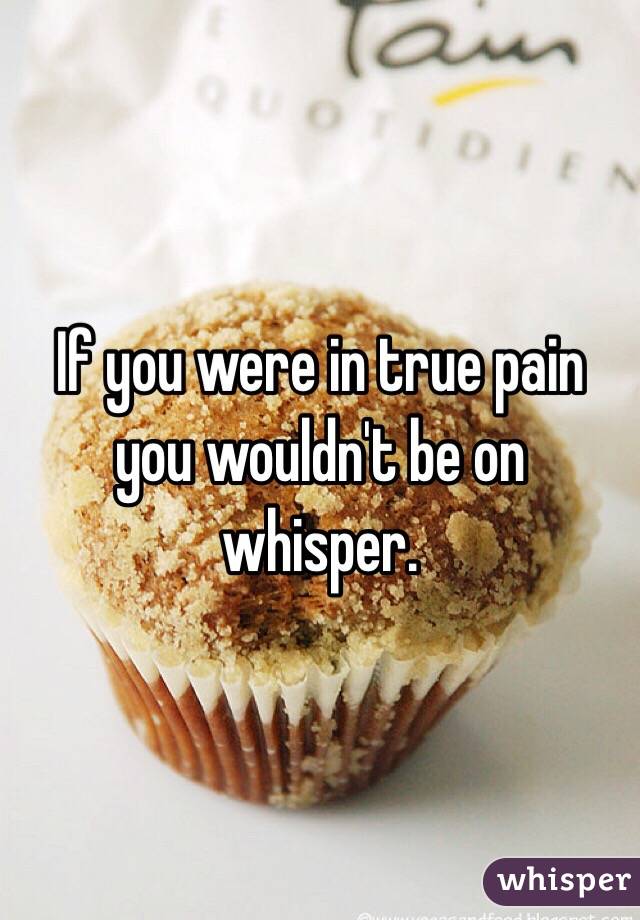 If you were in true pain you wouldn't be on whisper.