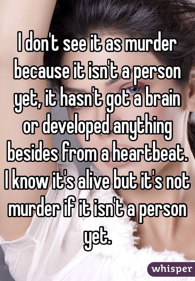 I don't see it as murder because it isn't a person yet, it hasn't got a brain or developed anything besides from a heartbeat. I know it's alive but it's not murder if it isn't a person yet. 
