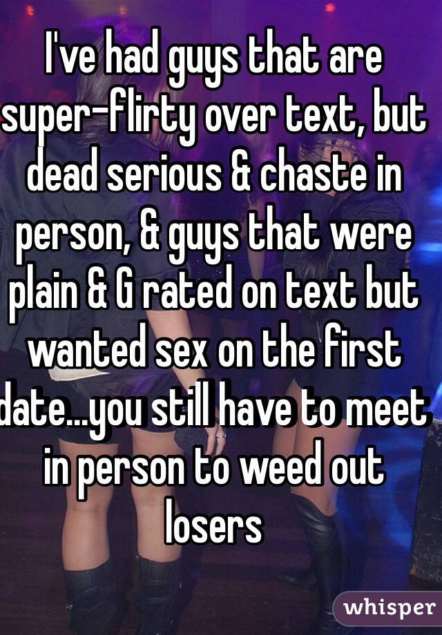 I've had guys that are super-flirty over text, but dead serious & chaste in person, & guys that were plain & G rated on text but wanted sex on the first date...you still have to meet in person to weed out losers