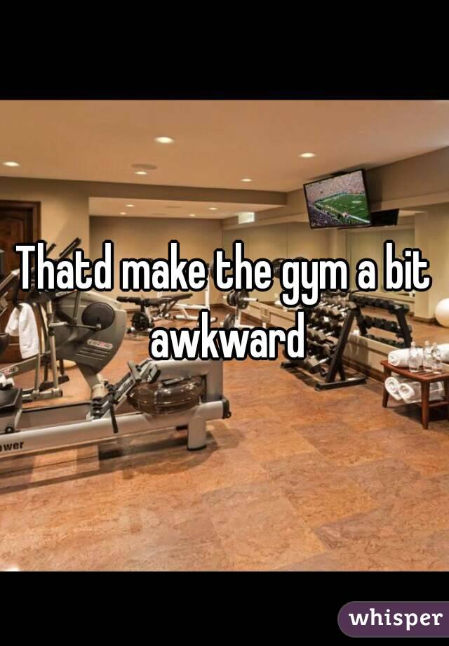 Thatd make the gym a bit awkward