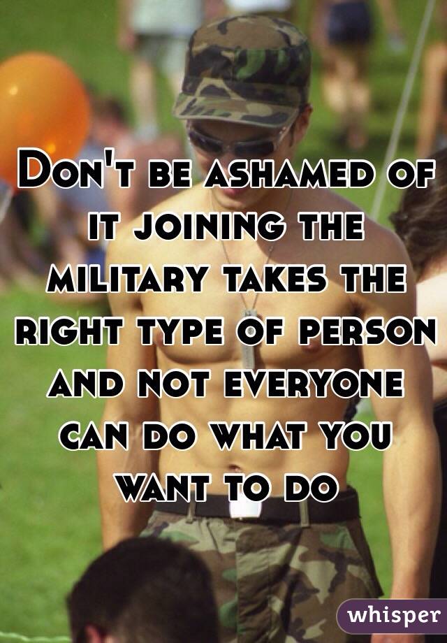 Don't be ashamed of it joining the military takes the right type of person and not everyone can do what you want to do