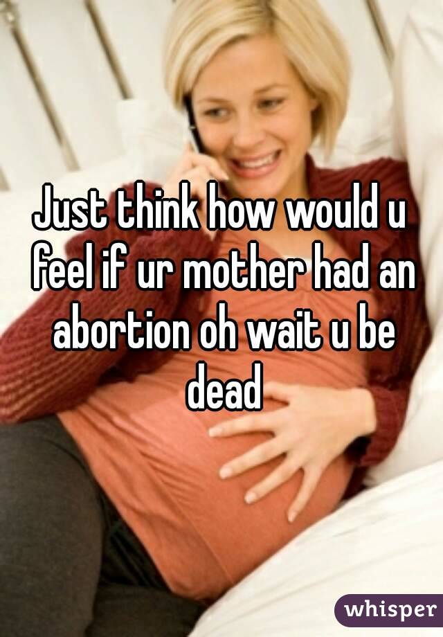 Just think how would u feel if ur mother had an abortion oh wait u be dead