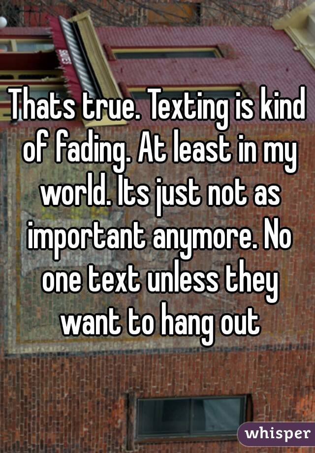 Thats true. Texting is kind of fading. At least in my world. Its just not as important anymore. No one text unless they want to hang out
