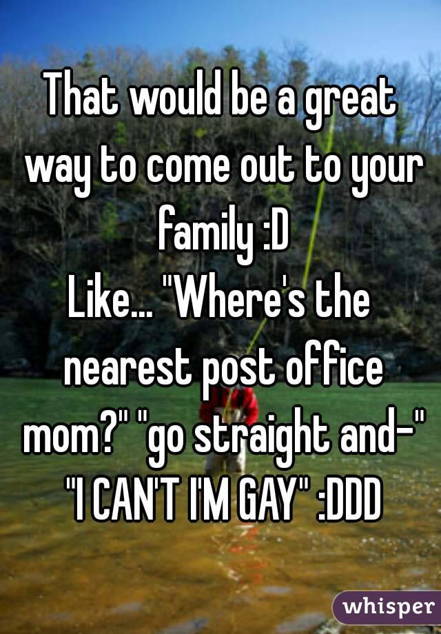 That would be a great way to come out to your family :D
Like... "Where's the nearest post office mom?" "go straight and-" "I CAN'T I'M GAY" :DDD