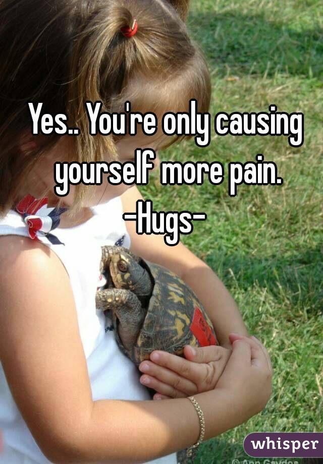 Yes.. You're only causing yourself more pain. -Hugs- 
