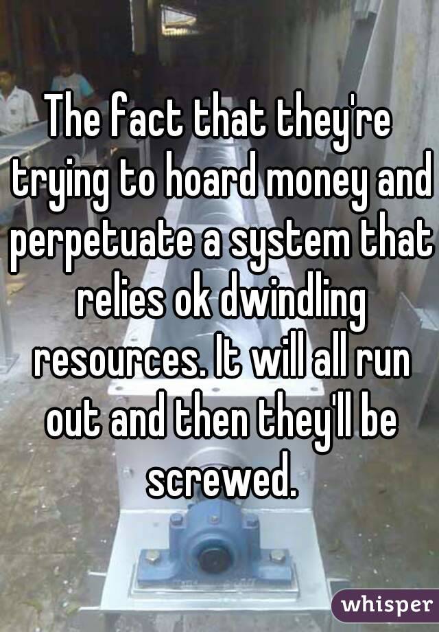 The fact that they're trying to hoard money and perpetuate a system that relies ok dwindling resources. It will all run out and then they'll be screwed.