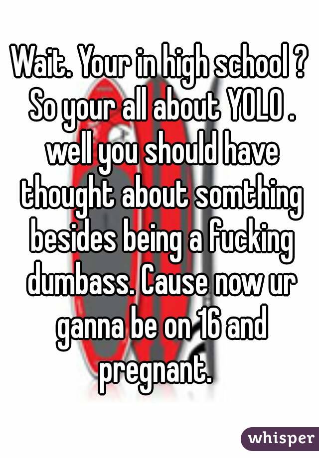 Wait. Your in high school ? So your all about YOLO . well you should have thought about somthing besides being a fucking dumbass. Cause now ur ganna be on 16 and pregnant.  
