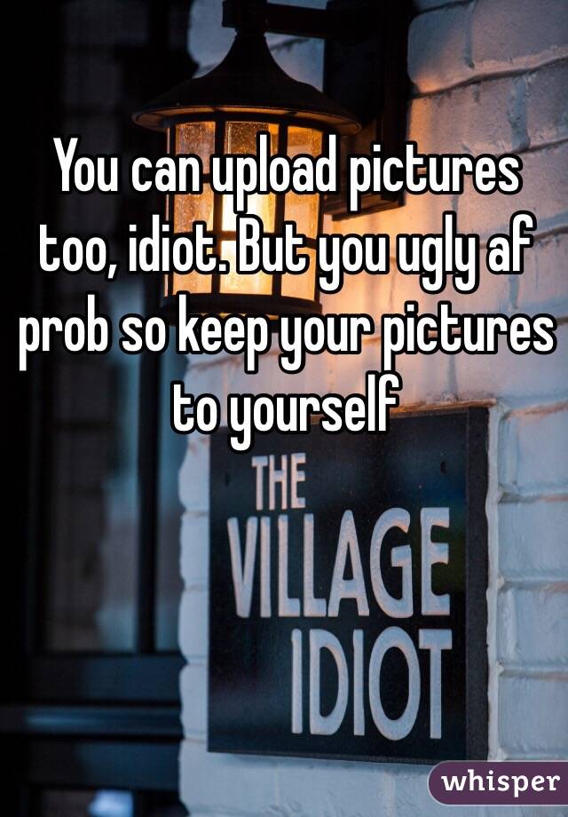 You can upload pictures too, idiot. But you ugly af prob so keep your pictures to yourself 