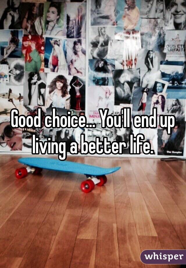 Good choice... You'll end up living a better life.