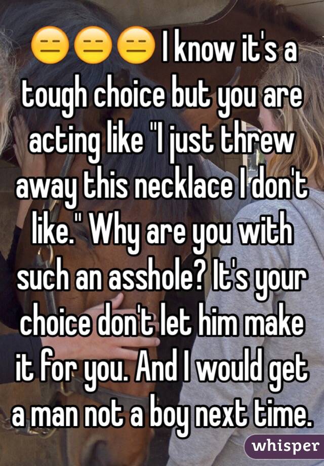  😑😑😑 I know it's a tough choice but you are acting like "I just threw away this necklace I don't like." Why are you with such an asshole? It's your choice don't let him make it for you. And I would get a man not a boy next time. 