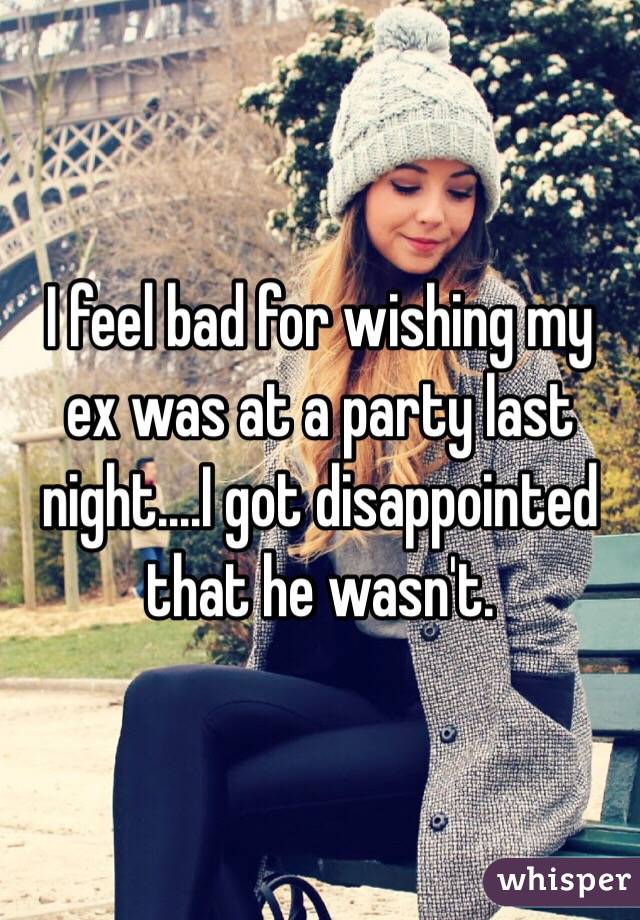 I feel bad for wishing my ex was at a party last night....I got disappointed that he wasn't. 