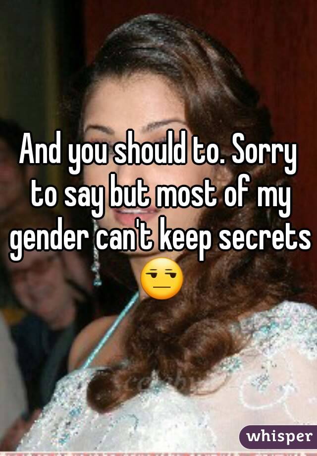 And you should to. Sorry to say but most of my gender can't keep secrets 😒