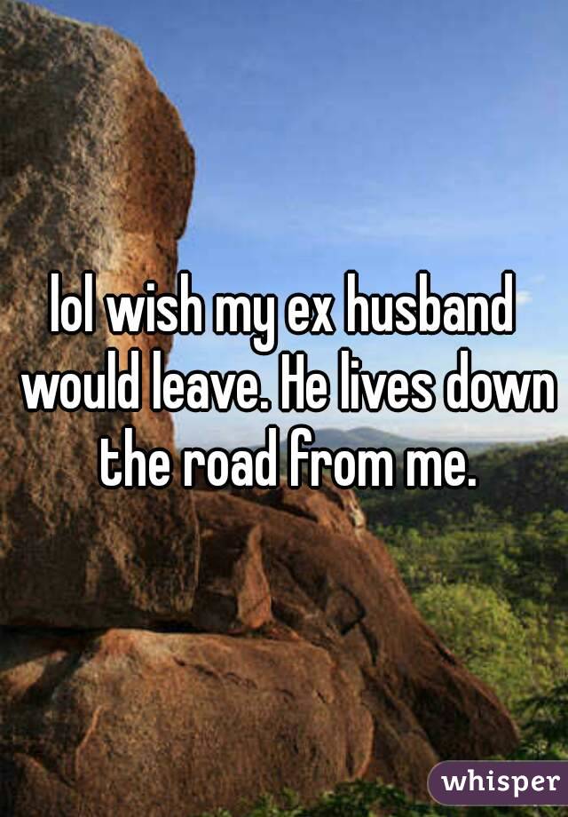 lol wish my ex husband would leave. He lives down the road from me.