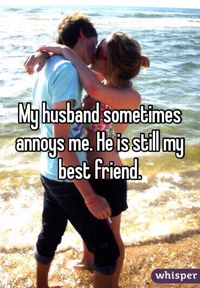 My husband sometimes annoys me. He is still my best friend.