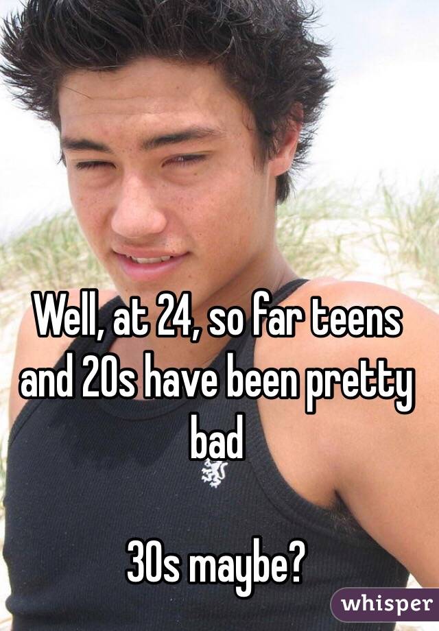 Well, at 24, so far teens and 20s have been pretty bad

30s maybe?