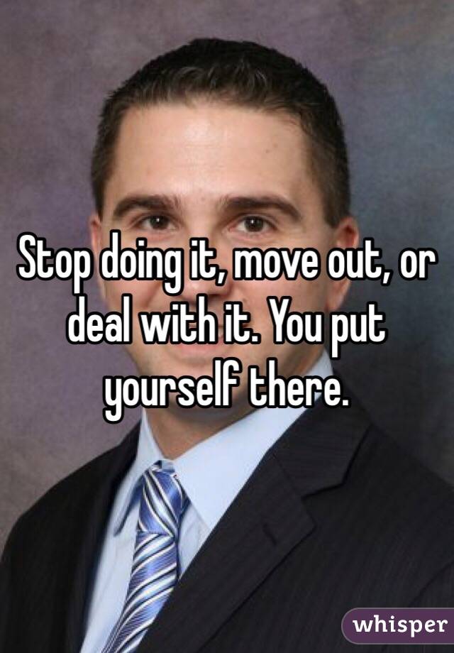 Stop doing it, move out, or deal with it. You put yourself there.
