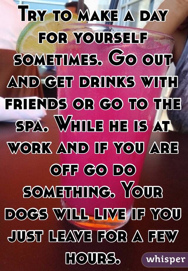 Try to make a day for yourself sometimes. Go out and get drinks with friends or go to the spa. While he is at work and if you are off go do something. Your dogs will live if you just leave for a few hours.