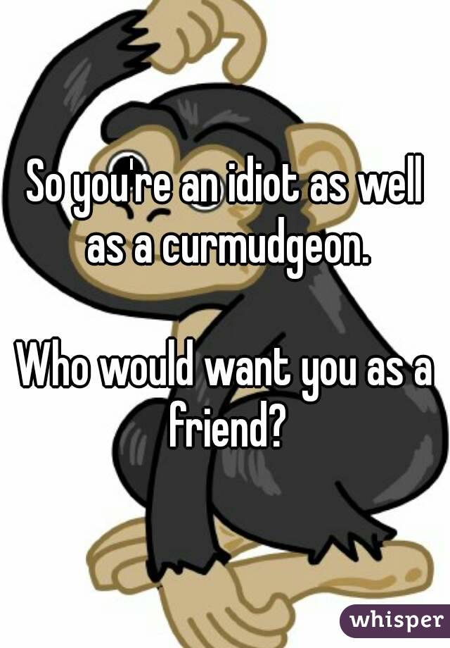 So you're an idiot as well as a curmudgeon.

Who would want you as a friend?