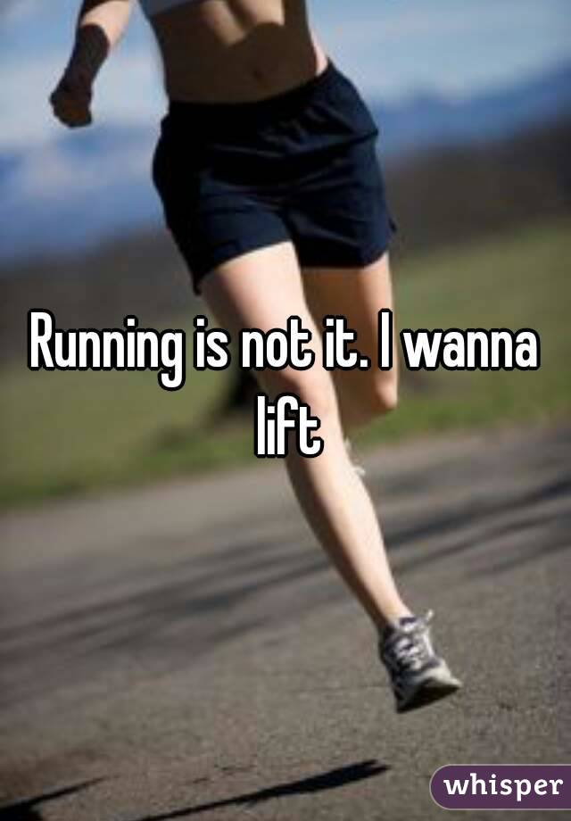 Running is not it. I wanna lift
