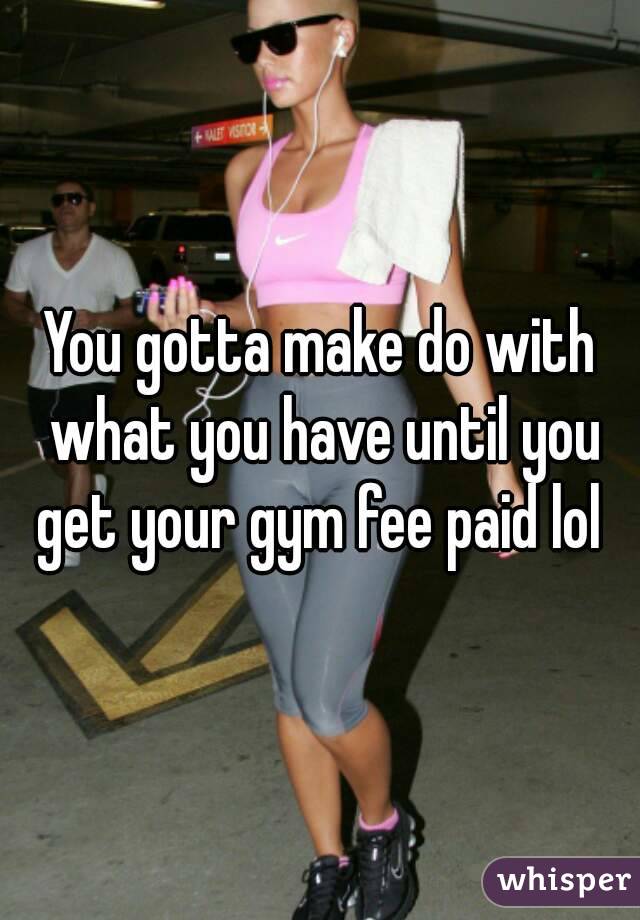 You gotta make do with what you have until you get your gym fee paid lol 