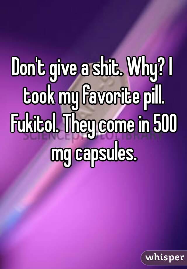 Don't give a shit. Why? I took my favorite pill. Fukitol. They come in 500 mg capsules.