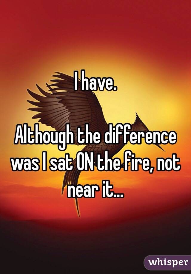 I have.

Although the difference was I sat ON the fire, not near it...