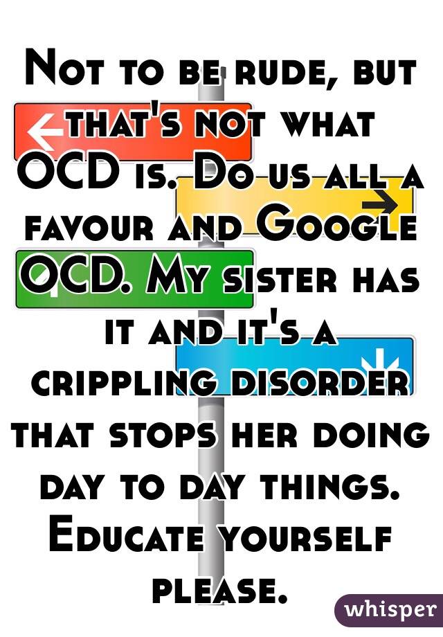 Not to be rude, but that's not what OCD is. Do us all a favour and Google OCD. My sister has it and it's a crippling disorder that stops her doing day to day things. Educate yourself please.