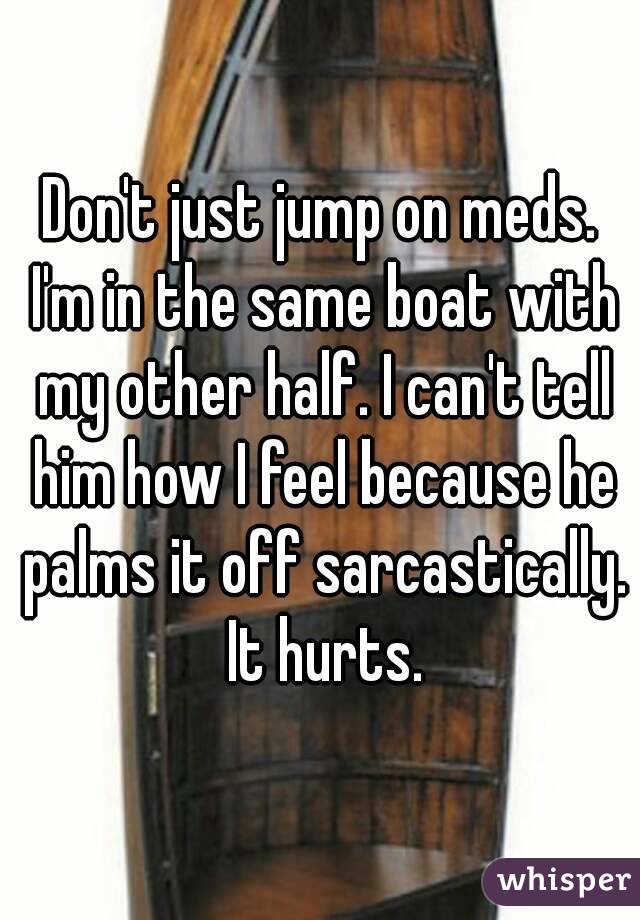 Don't just jump on meds. I'm in the same boat with my other half. I can't tell him how I feel because he palms it off sarcastically. It hurts.