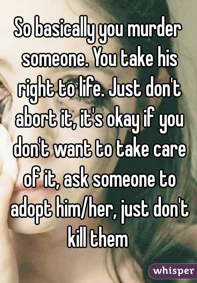 So basically you murder someone. You take his right to life. Just don't abort it, it's okay if you don't want to take care of it, ask someone to adopt him/her, just don't kill them 