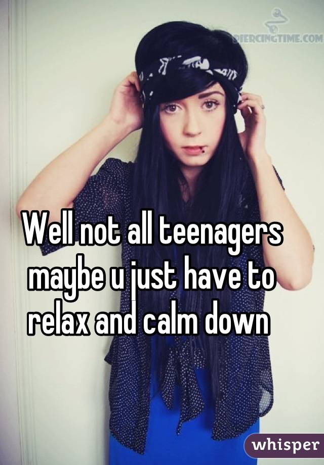 Well not all teenagers maybe u just have to relax and calm down 